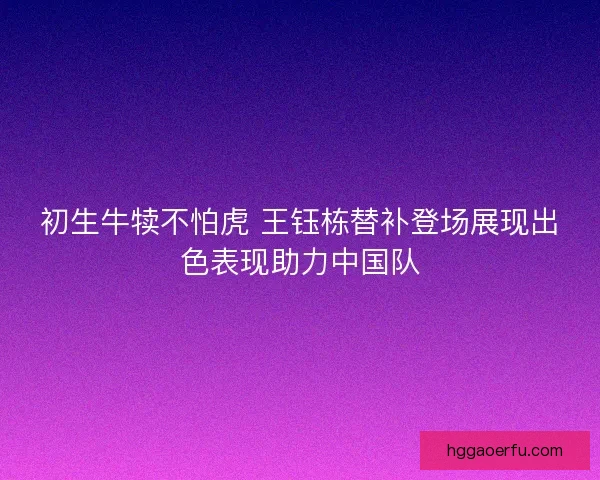 初生牛犊不怕虎 王钰栋替补登场展现出色表现助力中国队