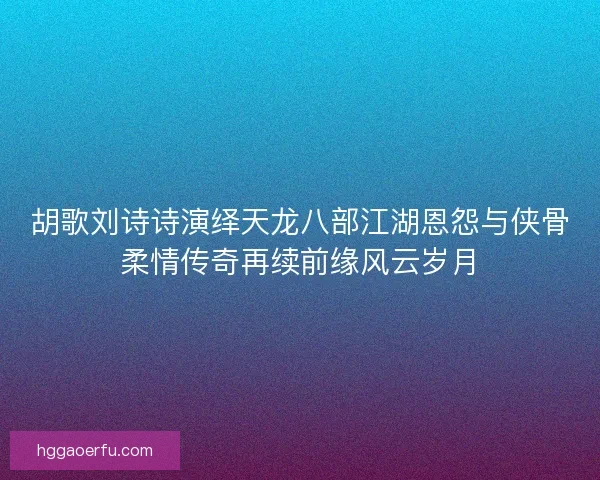 胡歌刘诗诗演绎天龙八部江湖恩怨与侠骨柔情传奇再续前缘风云岁月