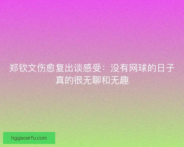 郑钦文伤愈复出谈感受：没有网球的日子真的很无聊和无趣