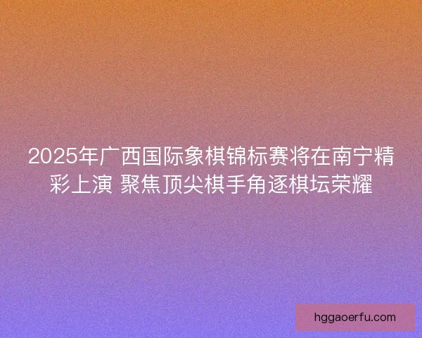 2025年广西国际象棋锦标赛将在南宁精彩上演 聚焦顶尖棋手角逐棋坛荣耀