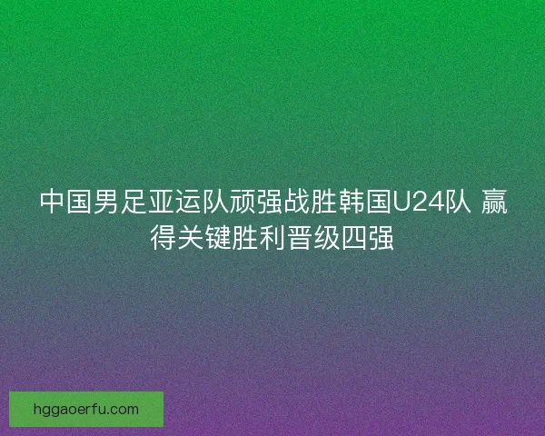 中国男足亚运队顽强战胜韩国U24队 赢得关键胜利晋级四强