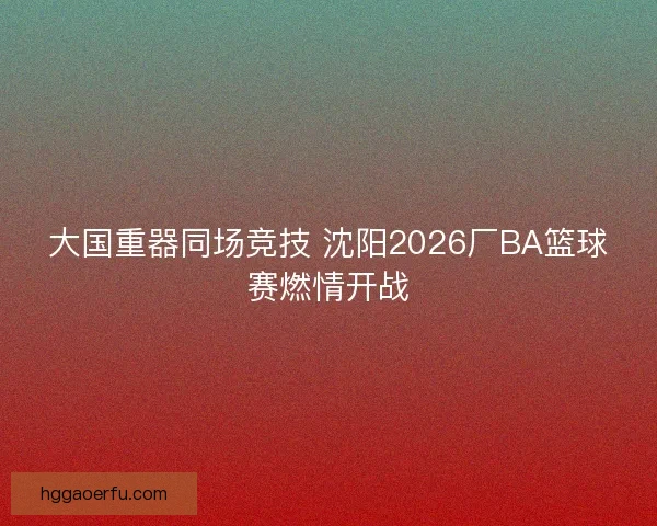 大国重器同场竞技 沈阳2026厂BA篮球赛燃情开战