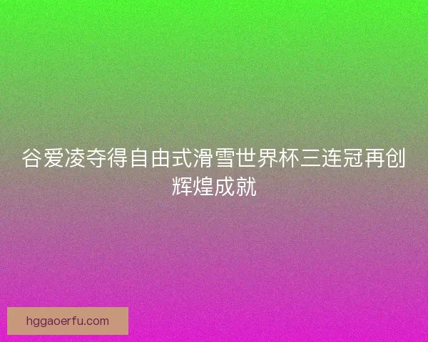 谷爱凌夺得自由式滑雪世界杯三连冠再创辉煌成就