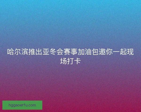 哈尔滨推出亚冬会赛事加油包邀你一起现场打卡