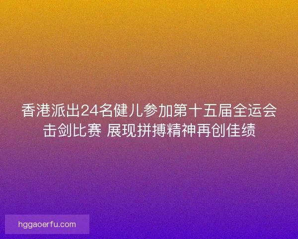香港派出24名健儿参加第十五届全运会击剑比赛 展现拼搏精神再创佳绩